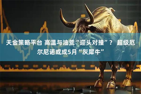 天金策略平台 高温与油荒“迎头对撞”？ 超级厄尔尼诺或成5月“灰犀牛”