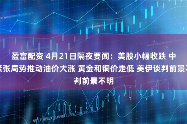 盈富配资 4月21日隔夜要闻：美股小幅收跌 中东紧张局势推动油价大涨 黄金和铜价走低 美伊谈判前景不明