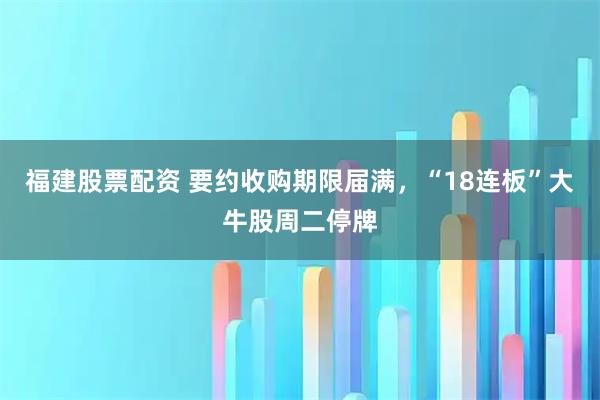 福建股票配资 要约收购期限届满，“18连板”大牛股周二停牌