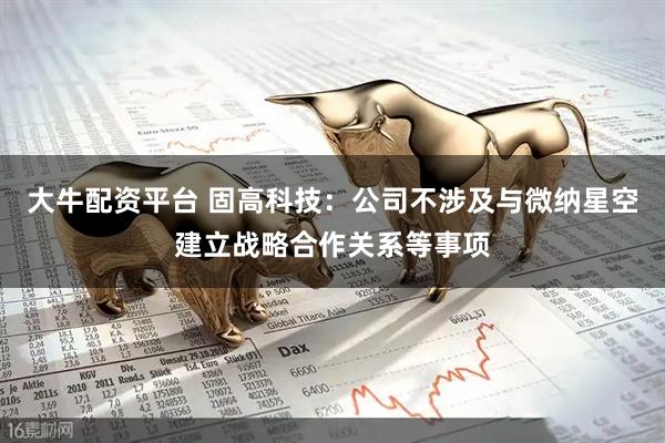 大牛配资平台 固高科技：公司不涉及与微纳星空建立战略合作关系等事项
