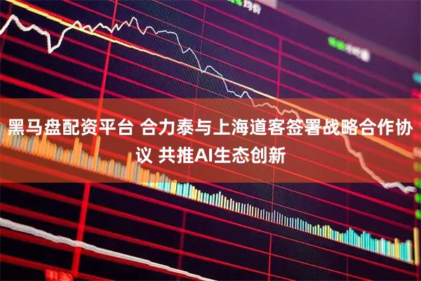 黑马盘配资平台 合力泰与上海道客签署战略合作协议 共推AI生态创新
