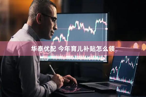 华泰优配 今年育儿补贴怎么领