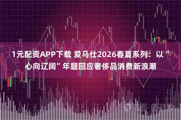 1元配资APP下载 爱马仕2026春夏系列：以“心向辽阔”年题回应奢侈品消费新浪潮