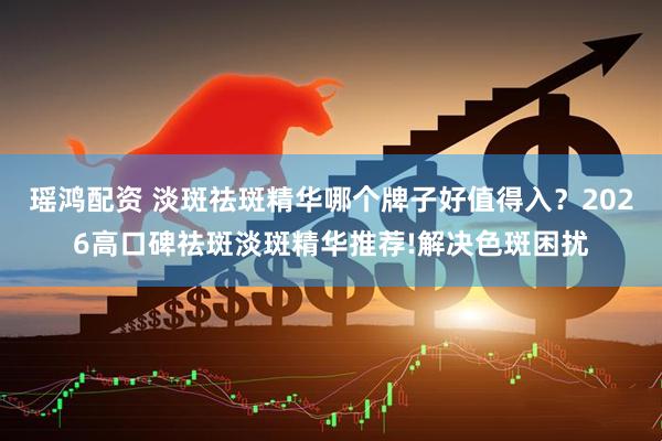 瑶鸿配资 淡斑祛斑精华哪个牌子好值得入？2026高口碑祛斑淡斑精华推荐!解决色斑困扰