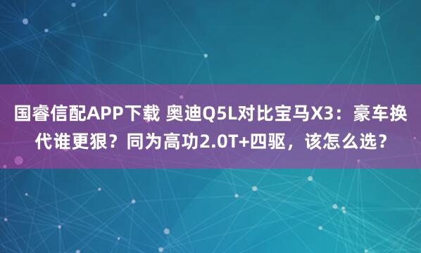国睿信配APP下载 奥迪Q5L对比宝马X3：豪车换代谁更狠？同为高功2.0T+四驱，该怎么选？