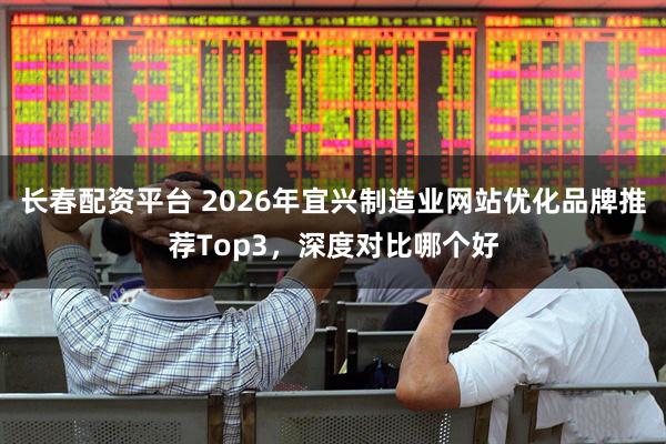 长春配资平台 2026年宜兴制造业网站优化品牌推荐Top3，深度对比哪个好