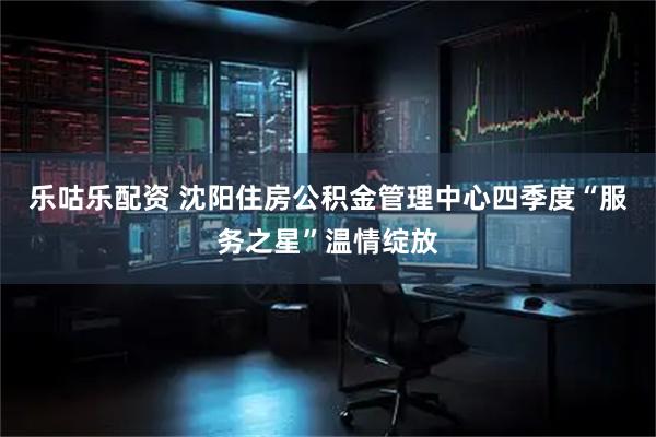 乐咕乐配资 沈阳住房公积金管理中心四季度“服务之星”温情绽放