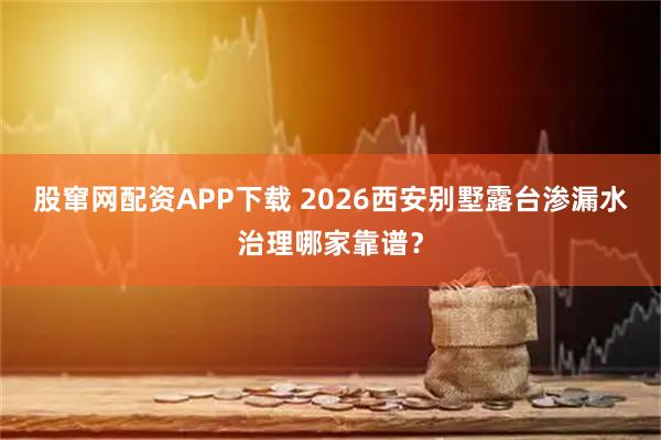 股窜网配资APP下载 2026西安别墅露台渗漏水治理哪家靠谱？
