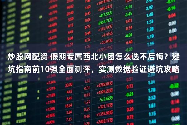 炒股网配资 假期专属西北小团怎么选不后悔？避坑指南前10强全面测评，实测数据验证避坑攻略