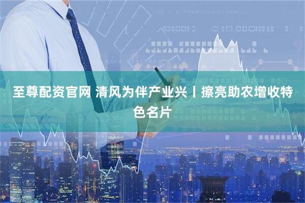 至尊配资官网 清风为伴产业兴丨擦亮助农增收特色名片