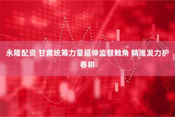 永隆配资 甘肃统筹力量延伸监督触角 精准发力护春耕