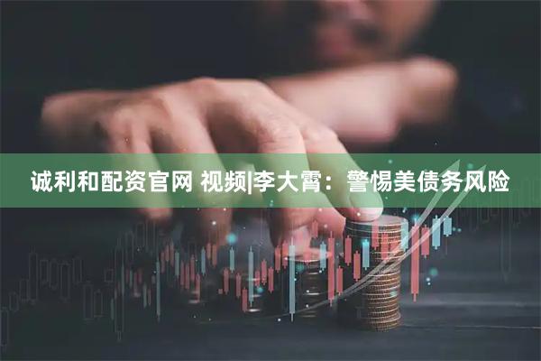 诚利和配资官网 视频|李大霄：警惕美债务风险