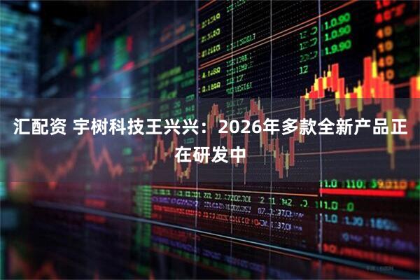 汇配资 宇树科技王兴兴：2026年多款全新产品正在研发中