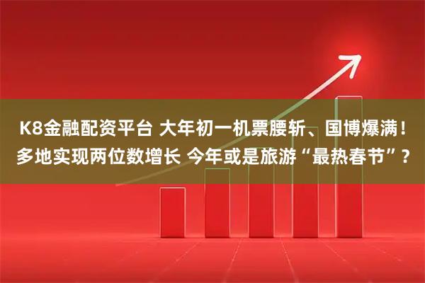 K8金融配资平台 大年初一机票腰斩、国博爆满！多地实现两位数增长 今年或是旅游“最热春节”？